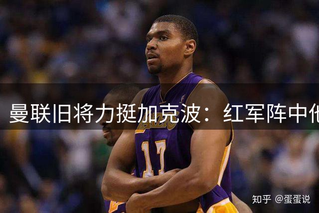 曼联旧将力挺加克波：红军阵中他最具威胁